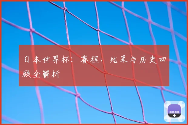 日本世界杯:赛程、结果与历史回顾全解析