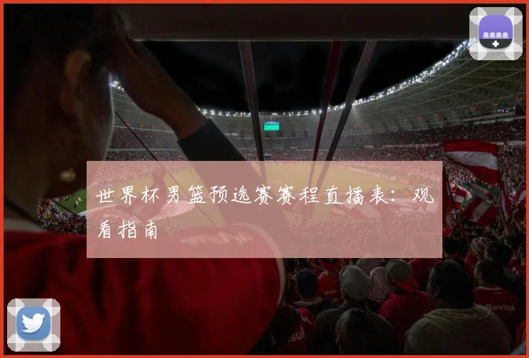 世界杯男篮预选赛赛程直播表:观看指南