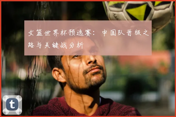 女篮世界杯预选赛：中国队晋级之路与关键战分析