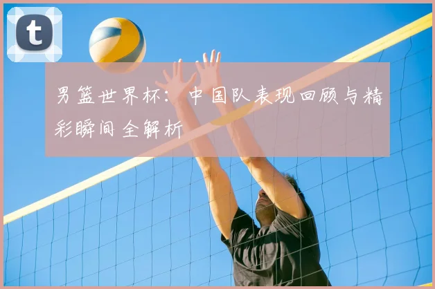 男篮世界杯:中国队表现回顾与精彩瞬间全解析