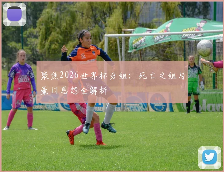 聚焦2026世界杯分组:死亡之组与豪门恩怨全解析